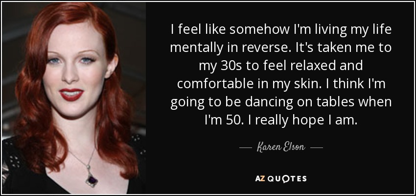 I feel like somehow I'm living my life mentally in reverse. It's taken me to my 30s to feel relaxed and comfortable in my skin. I think I'm going to be dancing on tables when I'm 50. I really hope I am. - Karen Elson