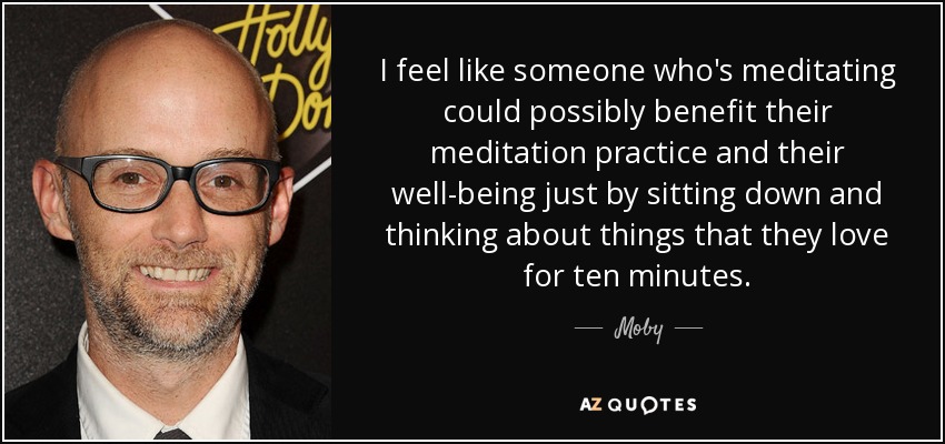 I feel like someone who's meditating could possibly benefit their meditation practice and their well-being just by sitting down and thinking about things that they love for ten minutes. - Moby