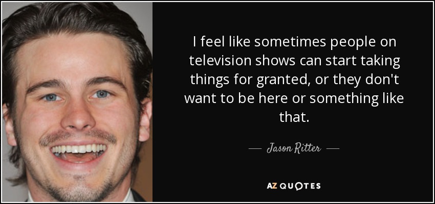 I feel like sometimes people on television shows can start taking things for granted, or they don't want to be here or something like that. - Jason Ritter