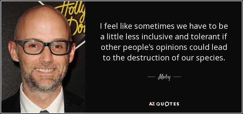 I feel like sometimes we have to be a little less inclusive and tolerant if other people's opinions could lead to the destruction of our species. - Moby