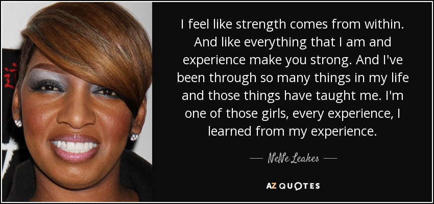I feel like strength comes from within. And like everything that I am and experience make you strong. And I've been through so many things in my life and those things have taught me. I'm one of those girls, every experience, I learned from my experience. - NeNe Leakes