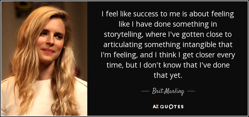 I feel like success to me is about feeling like I have done something in storytelling, where I've gotten close to articulating something intangible that I'm feeling, and I think I get closer every time, but I don't know that I've done that yet. - Brit Marling