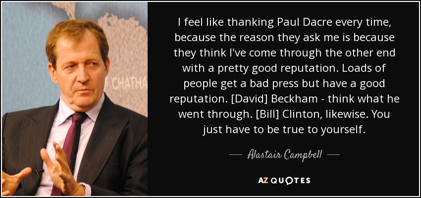 I feel like thanking Paul Dacre every time, because the reason they ask me is because they think I've come through the other end with a pretty good reputation. Loads of people get a bad press but have a good reputation. [David] Beckham - think what he went through. [Bill] Clinton, likewise. You just have to be true to yourself. - Alastair Campbell