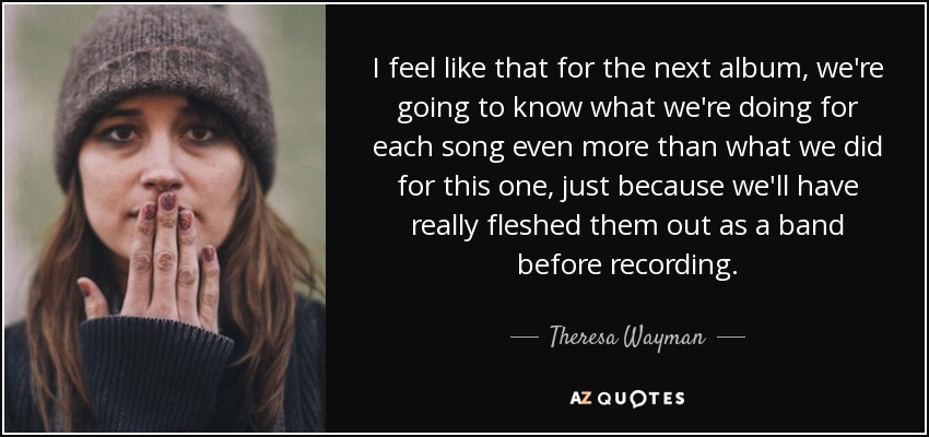 I feel like that for the next album, we're going to know what we're doing for each song even more than what we did for this one, just because we'll have really fleshed them out as a band before recording. - Theresa Wayman