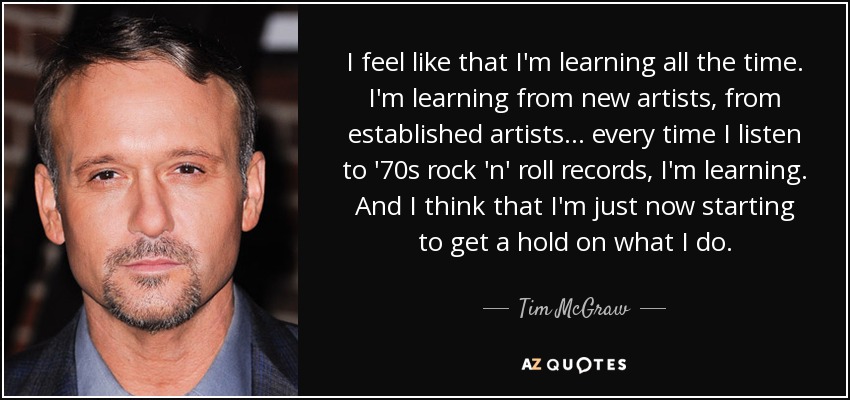 I feel like that I'm learning all the time. I'm learning from new artists, from established artists... every time I listen to '70s rock 'n' roll records, I'm learning. And I think that I'm just now starting to get a hold on what I do. - Tim McGraw