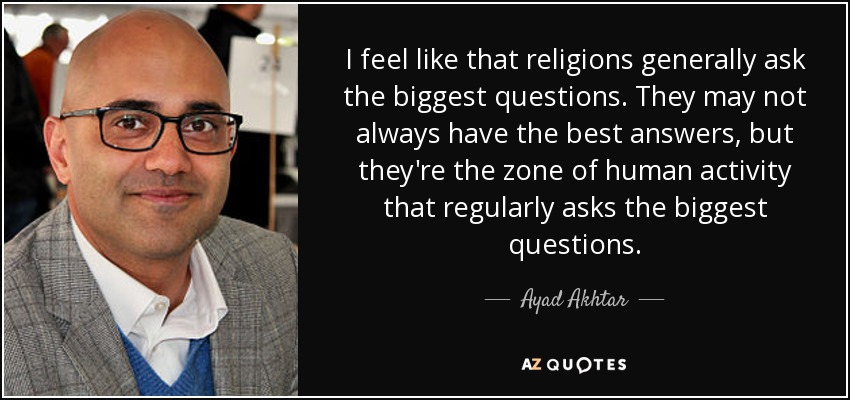 I feel like that religions generally ask the biggest questions. They may not always have the best answers, but they're the zone of human activity that regularly asks the biggest questions. - Ayad Akhtar