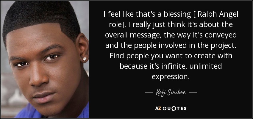 I feel like that's a blessing [ Ralph Angel role]. I really just think it's about the overall message, the way it's conveyed and the people involved in the project. Find people you want to create with because it's infinite, unlimited expression. - Kofi Siriboe