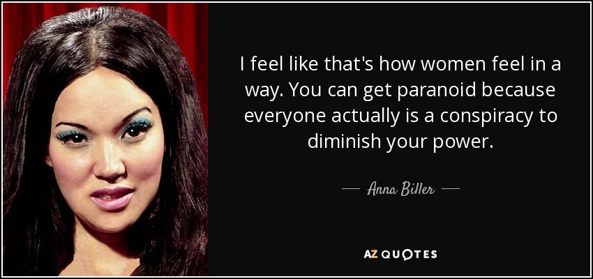 I feel like that's how women feel in a way. You can get paranoid because everyone actually is a conspiracy to diminish your power. - Anna Biller