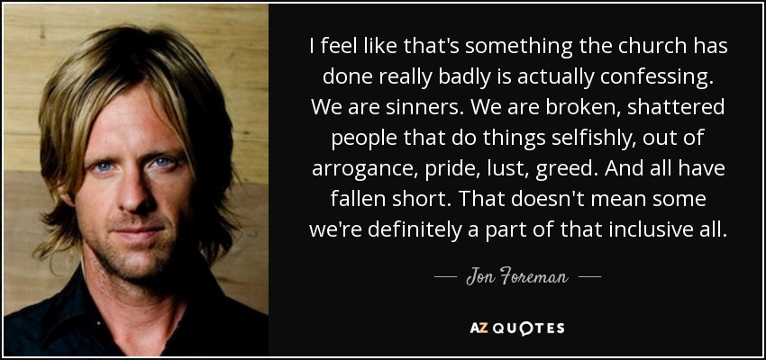 I feel like that's something the church has done really badly is actually confessing. We are sinners. We are broken, shattered people that do things selfishly, out of arrogance, pride, lust, greed. And all have fallen short. That doesn't mean some we're definitely a part of that inclusive all. - Jon Foreman