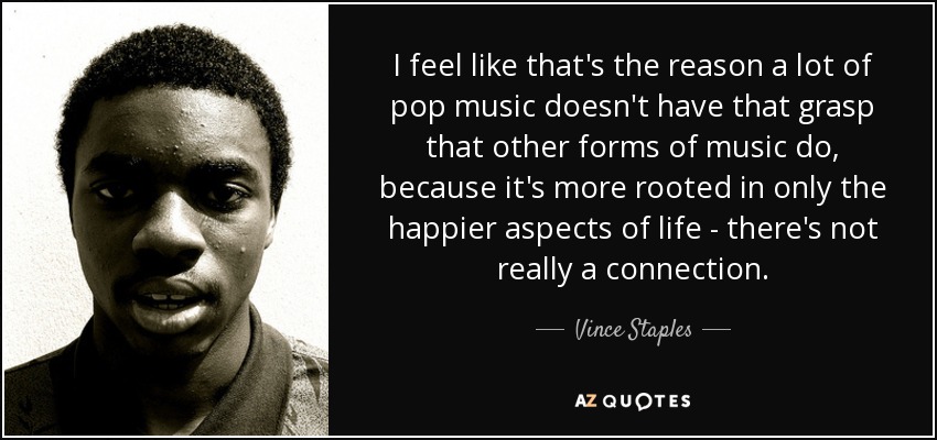 I feel like that's the reason a lot of pop music doesn't have that grasp that other forms of music do, because it's more rooted in only the happier aspects of life - there's not really a connection. - Vince Staples