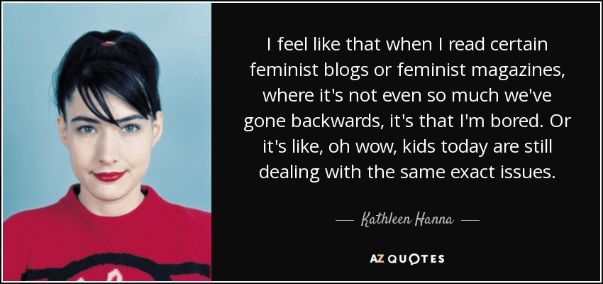 I feel like that when I read certain feminist blogs or feminist magazines, where it's not even so much we've gone backwards, it's that I'm bored. Or it's like, oh wow, kids today are still dealing with the same exact issues. - Kathleen Hanna