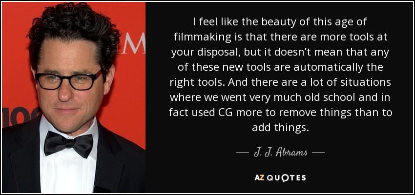 I feel like the beauty of this age of filmmaking is that there are more tools at your disposal, but it doesn’t mean that any of these new tools are automatically the right tools. And there are a lot of situations where we went very much old school and in fact used CG more to remove things than to add things. - J. J. Abrams
