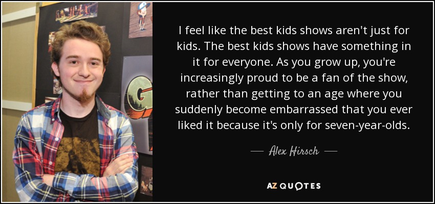 I feel like the best kids shows aren't just for kids. The best kids shows have something in it for everyone. As you grow up, you're increasingly proud to be a fan of the show, rather than getting to an age where you suddenly become embarrassed that you ever liked it because it's only for seven-year-olds. - Alex Hirsch