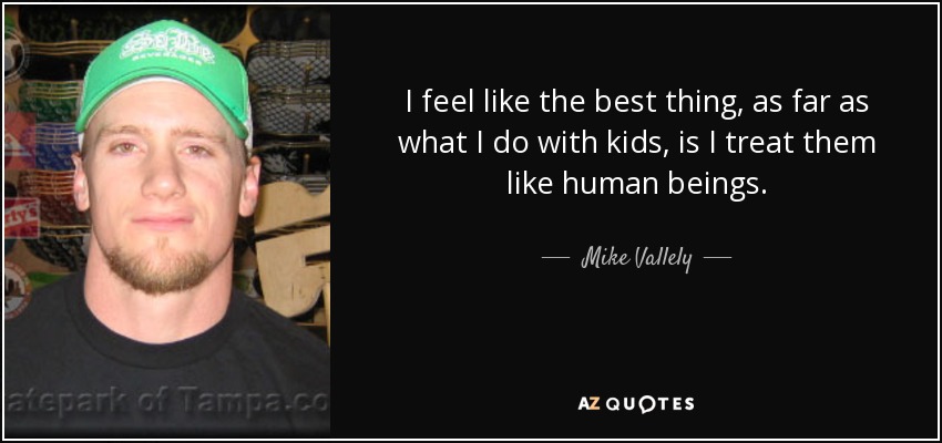 I feel like the best thing, as far as what I do with kids, is I treat them like human beings. - Mike Vallely