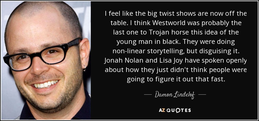 I feel like the big twist shows are now off the table. I think Westworld was probably the last one to Trojan horse this idea of the young man in black. They were doing non-linear storytelling, but disguising it. Jonah Nolan and Lisa Joy have spoken openly about how they just didn't think people were going to figure it out that fast. - Damon Lindelof