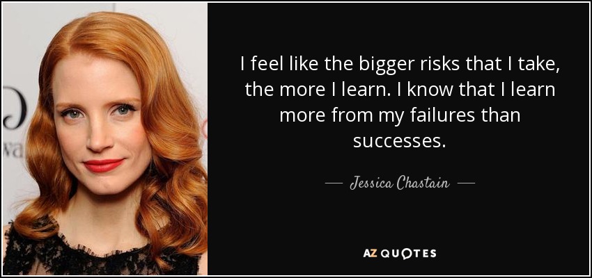I feel like the bigger risks that I take, the more I learn. I know that I learn more from my failures than successes. - Jessica Chastain