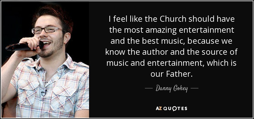 I feel like the Church should have the most amazing entertainment and the best music, because we know the author and the source of music and entertainment, which is our Father. - Danny Gokey