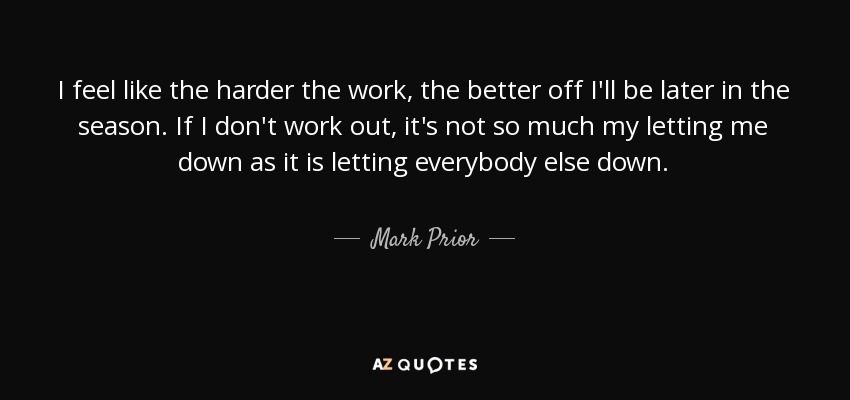 I feel like the harder the work, the better off I'll be later in the season. If I don't work out, it's not so much my letting me down as it is letting everybody else down. - Mark Prior