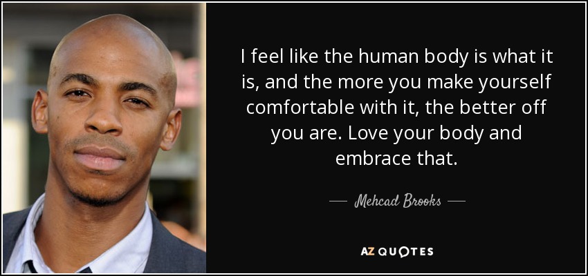 I feel like the human body is what it is, and the more you make yourself comfortable with it, the better off you are. Love your body and embrace that. - Mehcad Brooks