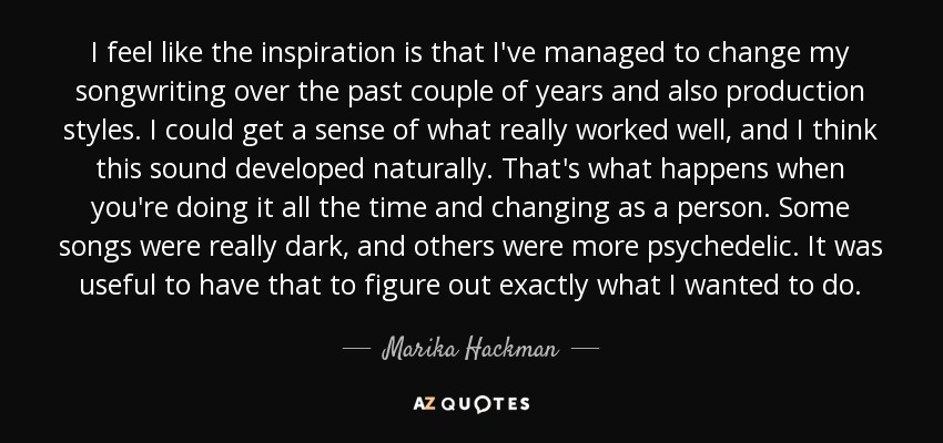 I feel like the inspiration is that I've managed to change my songwriting over the past couple of years and also production styles. I could get a sense of what really worked well, and I think this sound developed naturally. That's what happens when you're doing it all the time and changing as a person. Some songs were really dark, and others were more psychedelic. It was useful to have that to figure out exactly what I wanted to do. - Marika Hackman