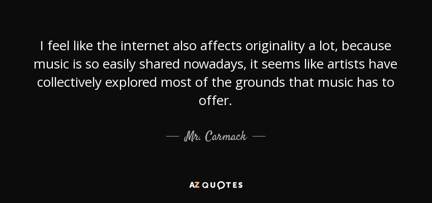I feel like the internet also affects originality a lot, because music is so easily shared nowadays, it seems like artists have collectively explored most of the grounds that music has to offer. - Mr. Carmack