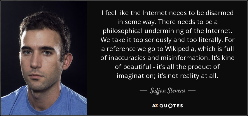 I feel like the Internet needs to be disarmed in some way. There needs to be a philosophical undermining of the Internet. We take it too seriously and too literally. For a reference we go to Wikipedia, which is full of inaccuracies and misinformation. It's kind of beautiful - it's all the product of imagination; it's not reality at all. - Sufjan Stevens