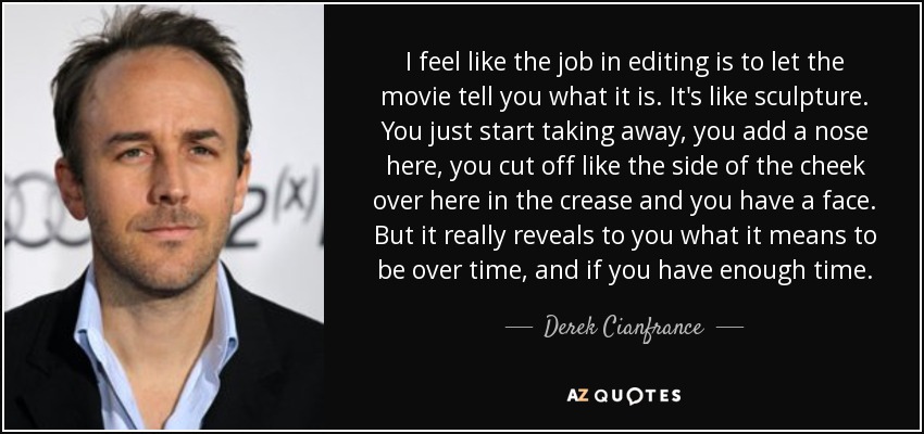 I feel like the job in editing is to let the movie tell you what it is. It's like sculpture. You just start taking away, you add a nose here, you cut off like the side of the cheek over here in the crease and you have a face. But it really reveals to you what it means to be over time, and if you have enough time. - Derek Cianfrance