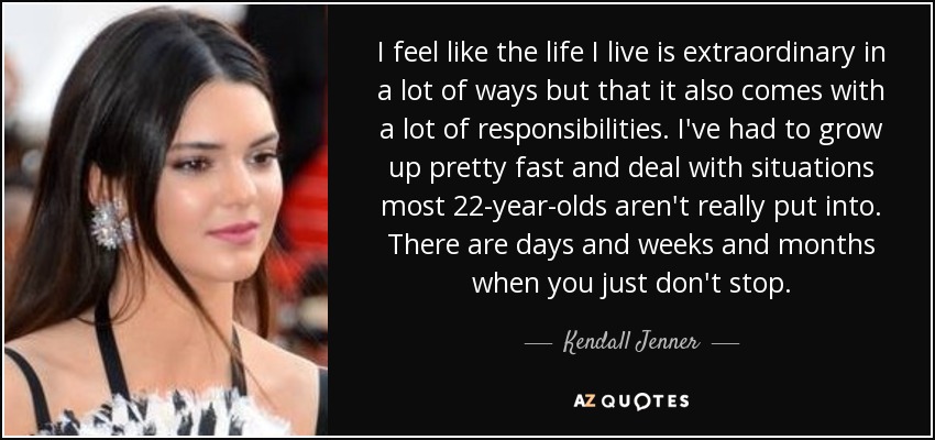 I feel like the life I live is extraordinary in a lot of ways but that it also comes with a lot of responsibilities. I've had to grow up pretty fast and deal with situations most 22-year-olds aren't really put into. There are days and weeks and months when you just don't stop. - Kendall Jenner