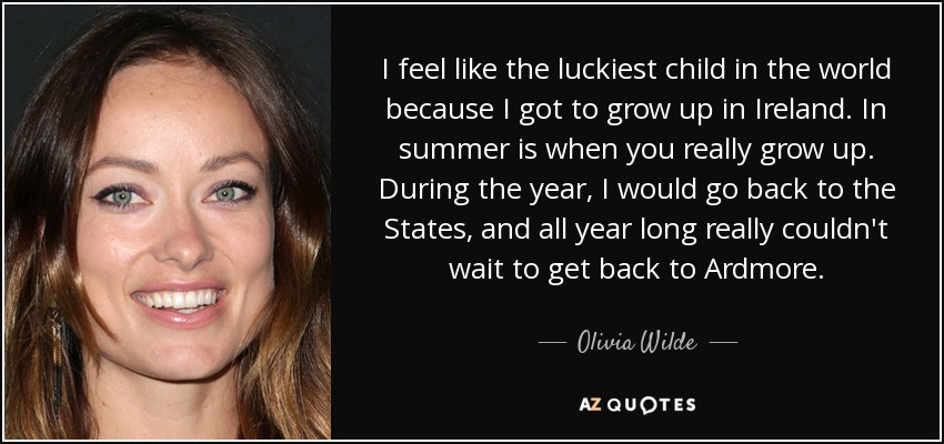 I feel like the luckiest child in the world because I got to grow up in Ireland. In summer is when you really grow up. During the year, I would go back to the States, and all year long really couldn't wait to get back to Ardmore. - Olivia Wilde