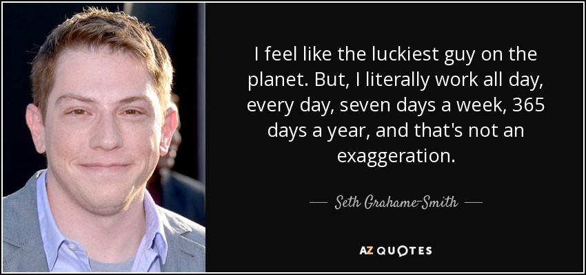 I feel like the luckiest guy on the planet. But, I literally work all day, every day, seven days a week, 365 days a year, and that's not an exaggeration. - Seth Grahame-Smith