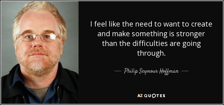 I feel like the need to want to create and make something is stronger than the difficulties are going through. - Philip Seymour Hoffman
