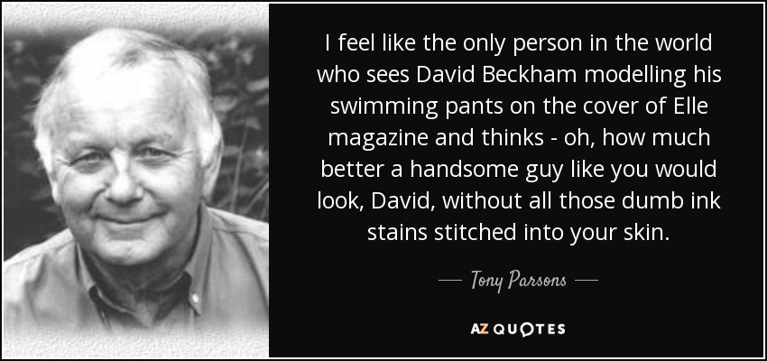 I feel like the only person in the world who sees David Beckham modelling his swimming pants on the cover of Elle magazine and thinks - oh, how much better a handsome guy like you would look, David, without all those dumb ink stains stitched into your skin. - Tony Parsons