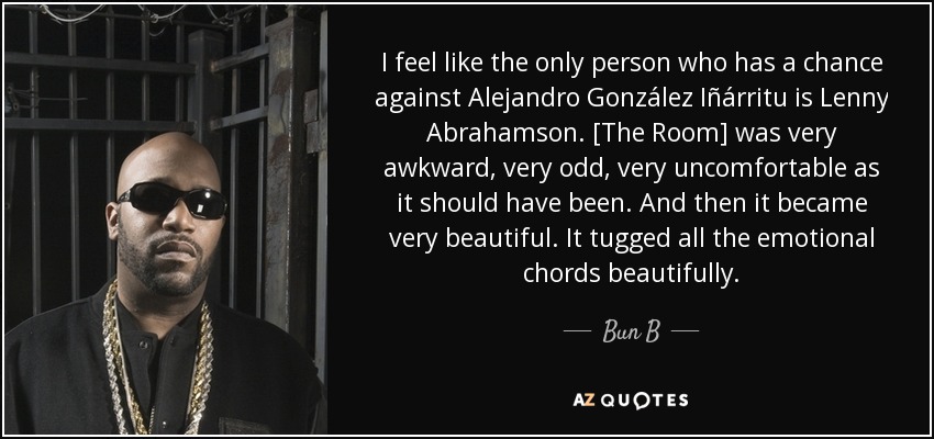 I feel like the only person who has a chance against Alejandro González Iñárritu is Lenny Abrahamson. [The Room] was very awkward, very odd, very uncomfortable as it should have been. And then it became very beautiful. It tugged all the emotional chords beautifully. - Bun B