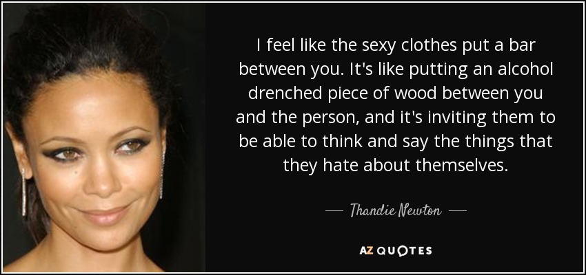 I feel like the sexy clothes put a bar between you. It's like putting an alcohol drenched piece of wood between you and the person, and it's inviting them to be able to think and say the things that they hate about themselves. - Thandie Newton