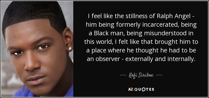 I feel like the stillness of Ralph Angel - him being formerly incarcerated, being a Black man, being misunderstood in this world, I felt like that brought him to a place where he thought he had to be an observer - externally and internally. - Kofi Siriboe