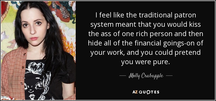 I feel like the traditional patron system meant that you would kiss the ass of one rich person and then hide all of the financial goings-on of your work, and you could pretend you were pure. - Molly Crabapple