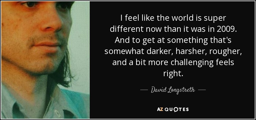I feel like the world is super different now than it was in 2009. And to get at something that's somewhat darker, harsher, rougher, and a bit more challenging feels right. - David Longstreth