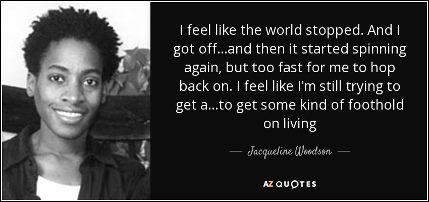 I feel like the world stopped. And I got off...and then it started spinning again, but too fast for me to hop back on. I feel like I'm still trying to get a...to get some kind of foothold on living - Jacqueline Woodson