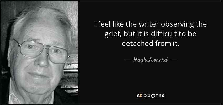 I feel like the writer observing the grief, but it is difficult to be detached from it. - Hugh Leonard