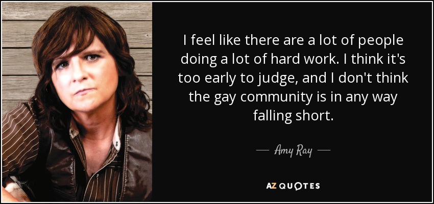 I feel like there are a lot of people doing a lot of hard work. I think it's too early to judge, and I don't think the gay community is in any way falling short. - Amy Ray