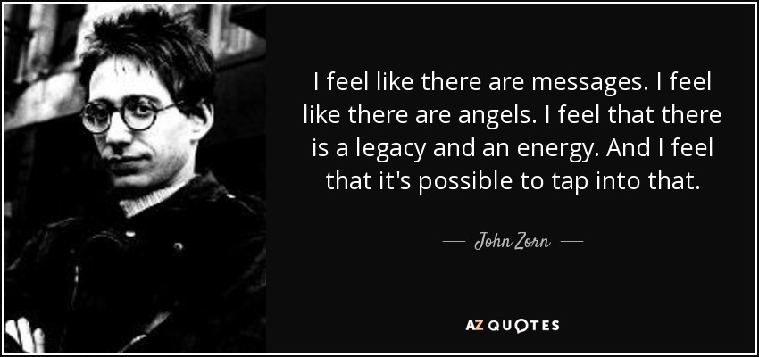 I feel like there are messages. I feel like there are angels. I feel that there is a legacy and an energy. And I feel that it's possible to tap into that. - John Zorn