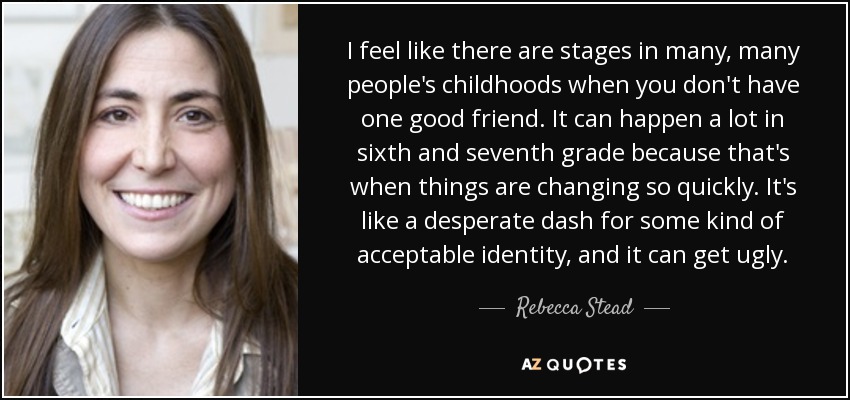 I feel like there are stages in many, many people's childhoods when you don't have one good friend. It can happen a lot in sixth and seventh grade because that's when things are changing so quickly. It's like a desperate dash for some kind of acceptable identity, and it can get ugly. - Rebecca Stead