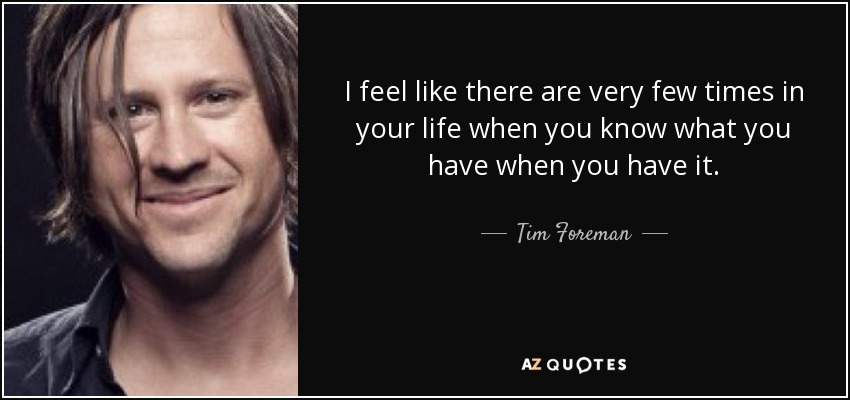 I feel like there are very few times in your life when you know what you have when you have it. - Tim Foreman