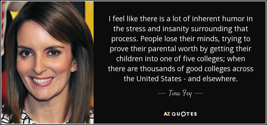 I feel like there is a lot of inherent humor in the stress and insanity surrounding that process. People lose their minds, trying to prove their parental worth by getting their children into one of five colleges; when there are thousands of good colleges across the United States - and elsewhere. - Tina Fey