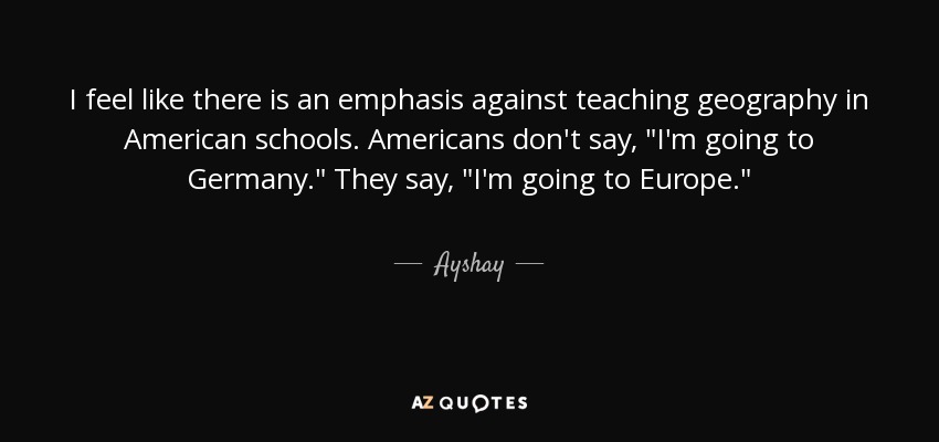 I feel like there is an emphasis against teaching geography in American schools. Americans don't say, 
