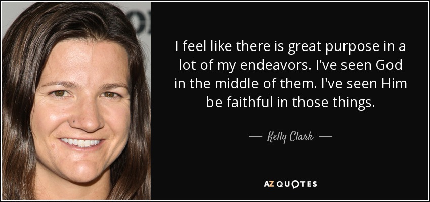 I feel like there is great purpose in a lot of my endeavors. I've seen God in the middle of them. I've seen Him be faithful in those things. - Kelly Clark