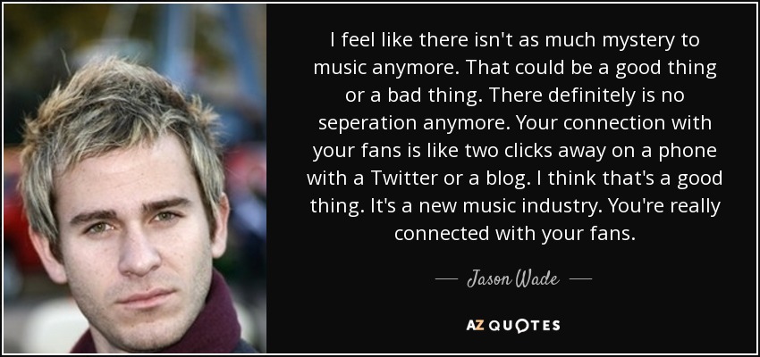 I feel like there isn't as much mystery to music anymore. That could be a good thing or a bad thing. There definitely is no seperation anymore. Your connection with your fans is like two clicks away on a phone with a Twitter or a blog. I think that's a good thing. It's a new music industry. You're really connected with your fans. - Jason Wade