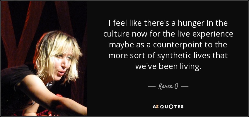 I feel like there's a hunger in the culture now for the live experience maybe as a counterpoint to the more sort of synthetic lives that we've been living. - Karen O