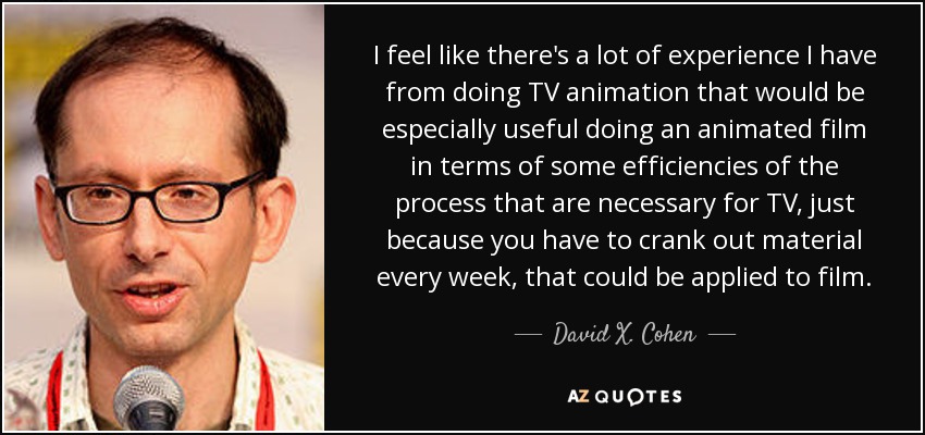 I feel like there's a lot of experience I have from doing TV animation that would be especially useful doing an animated film in terms of some efficiencies of the process that are necessary for TV, just because you have to crank out material every week, that could be applied to film. - David X. Cohen