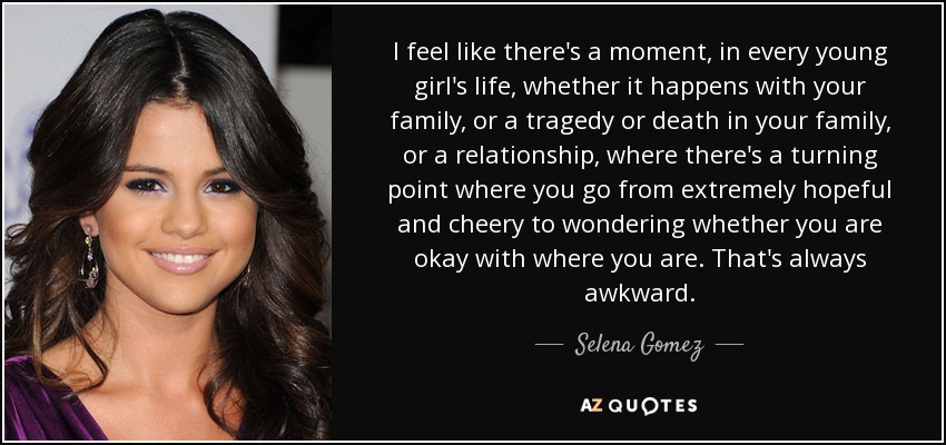 I feel like there's a moment, in every young girl's life, whether it happens with your family, or a tragedy or death in your family, or a relationship, where there's a turning point where you go from extremely hopeful and cheery to wondering whether you are okay with where you are. That's always awkward. - Selena Gomez